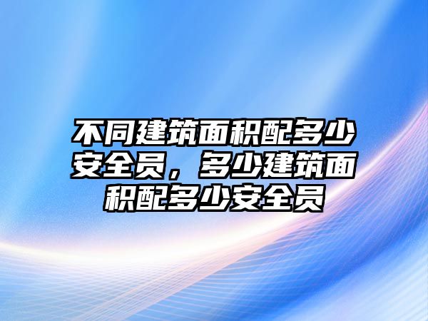 不同建筑面積配多少安全員，多少建筑面積配多少安全員