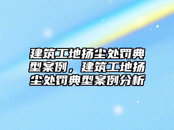 建筑工地揚塵處罰典型案例，建筑工地揚塵處罰典型案例分析