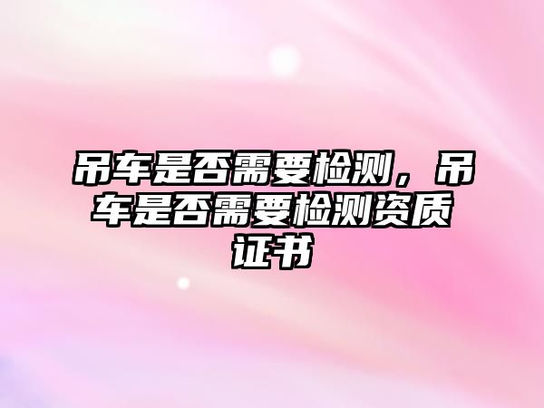 吊車是否需要檢測(cè)，吊車是否需要檢測(cè)資質(zhì)證書