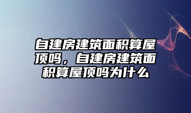 自建房建筑面積算屋頂嗎，自建房建筑面積算屋頂嗎為什么