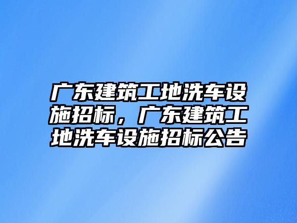 廣東建筑工地洗車設(shè)施招標(biāo)，廣東建筑工地洗車設(shè)施招標(biāo)公告