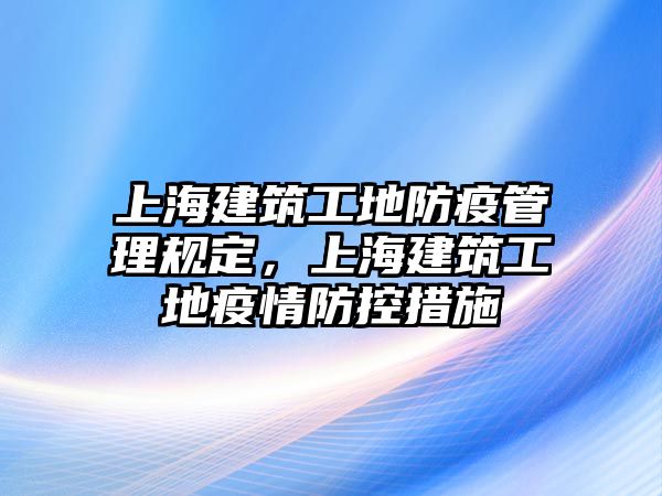 上海建筑工地防疫管理規(guī)定，上海建筑工地疫情防控措施