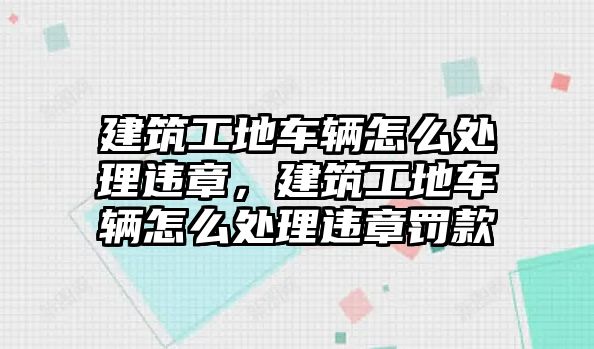 建筑工地車輛怎么處理違章，建筑工地車輛怎么處理違章罰款