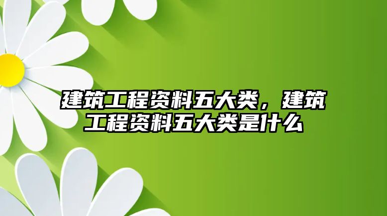 建筑工程資料五大類，建筑工程資料五大類是什么