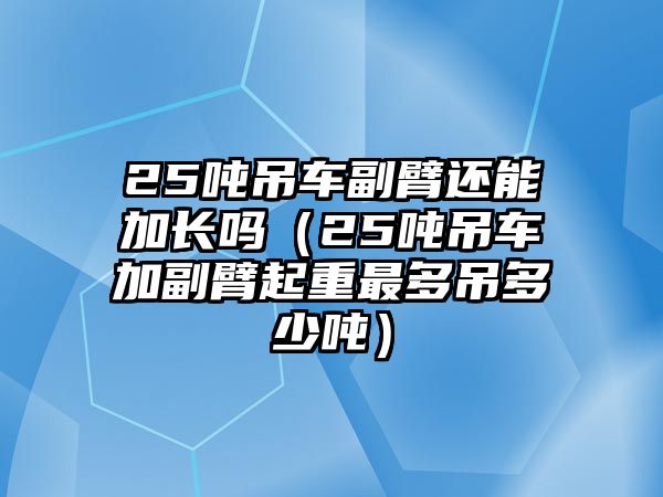 25噸吊車副臂還能加長(zhǎng)嗎（25噸吊車加副臂起重最多吊多少噸）