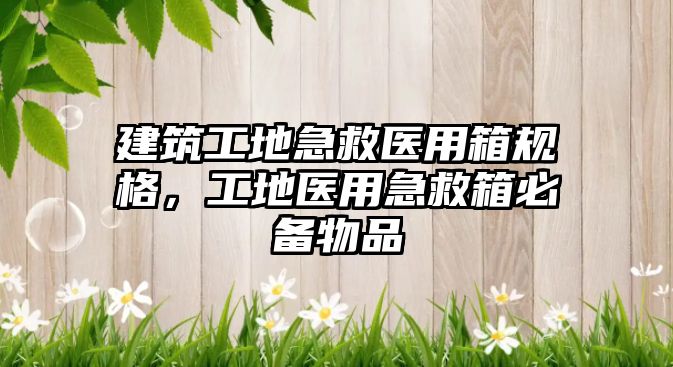 建筑工地急救醫(yī)用箱規(guī)格，工地醫(yī)用急救箱必備物品