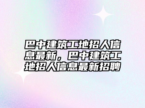 巴中建筑工地招人信息最新，巴中建筑工地招人信息最新招聘