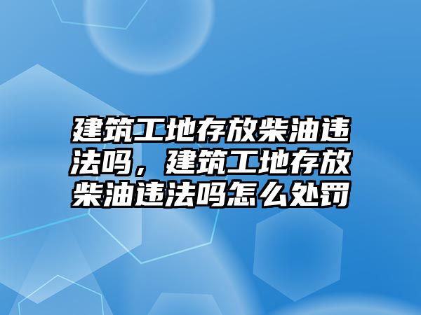 建筑工地存放柴油違法嗎，建筑工地存放柴油違法嗎怎么處罰