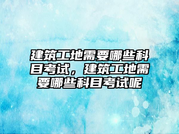 建筑工地需要哪些科目考試，建筑工地需要哪些科目考試呢