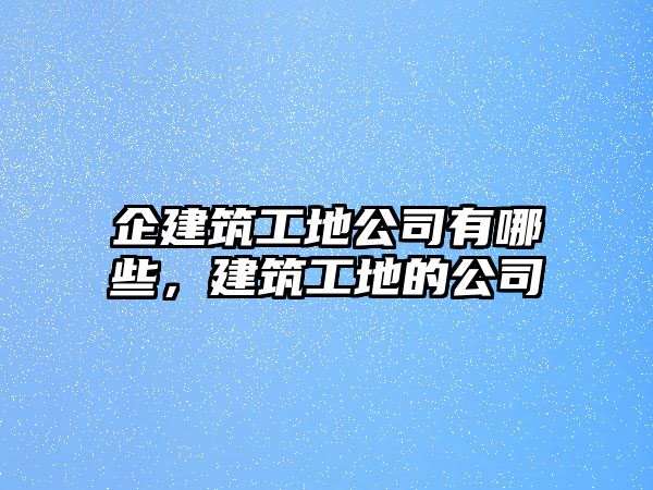 企建筑工地公司有哪些，建筑工地的公司