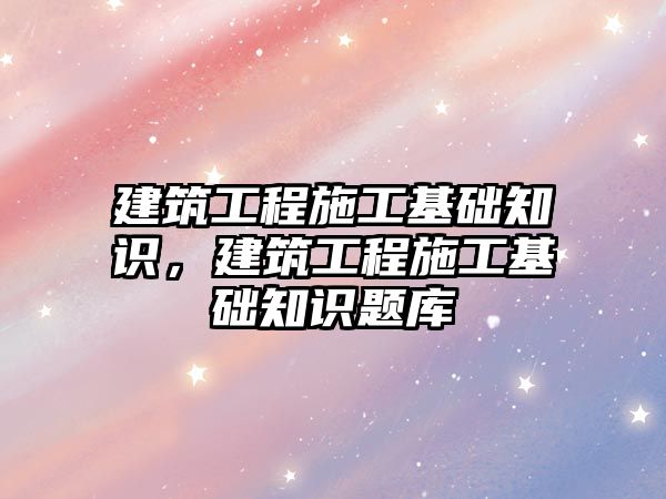 建筑工程施工基礎知識，建筑工程施工基礎知識題庫