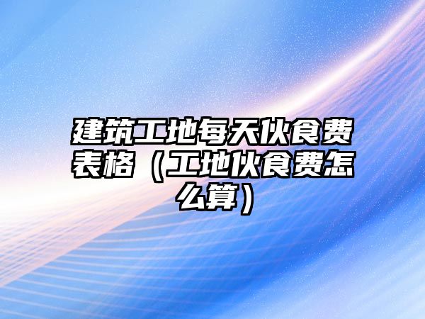 建筑工地每天伙食費(fèi)表格（工地伙食費(fèi)怎么算）