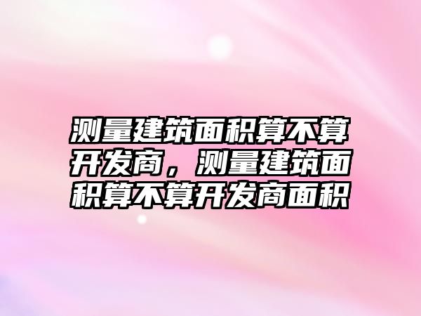 測量建筑面積算不算開發(fā)商，測量建筑面積算不算開發(fā)商面積