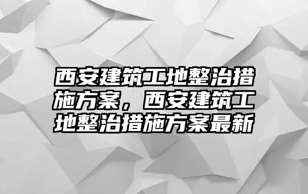 西安建筑工地整治措施方案，西安建筑工地整治措施方案最新