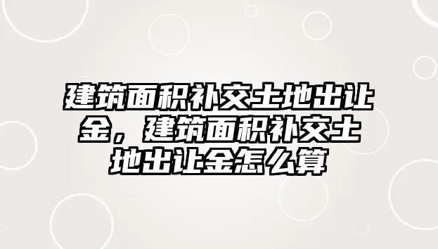 建筑面積補(bǔ)交土地出讓金，建筑面積補(bǔ)交土地出讓金怎么算