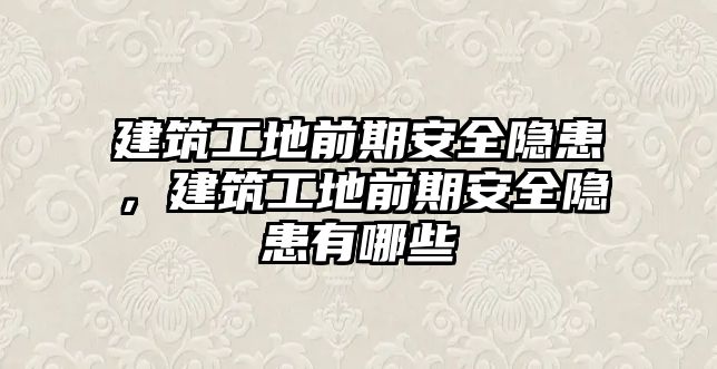 建筑工地前期安全隱患，建筑工地前期安全隱患有哪些