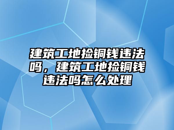 建筑工地撿銅錢違法嗎，建筑工地撿銅錢違法嗎怎么處理