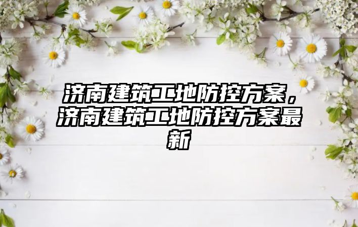 濟南建筑工地防控方案，濟南建筑工地防控方案最新