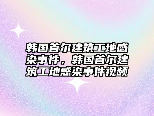 韓國首爾建筑工地感染事件，韓國首爾建筑工地感染事件視頻