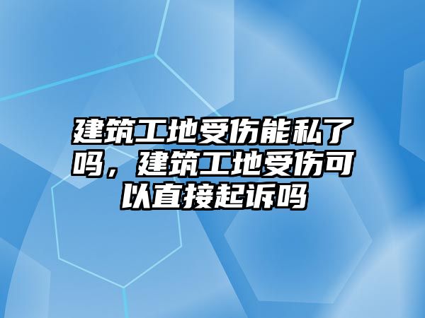 建筑工地受傷能私了嗎，建筑工地受傷可以直接起訴嗎