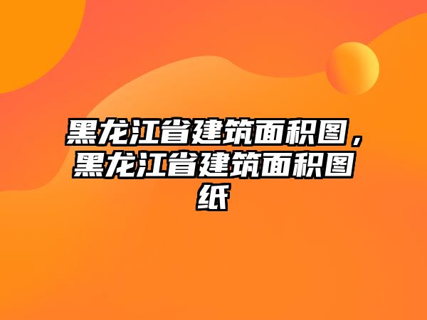 黑龍江省建筑面積圖，黑龍江省建筑面積圖紙