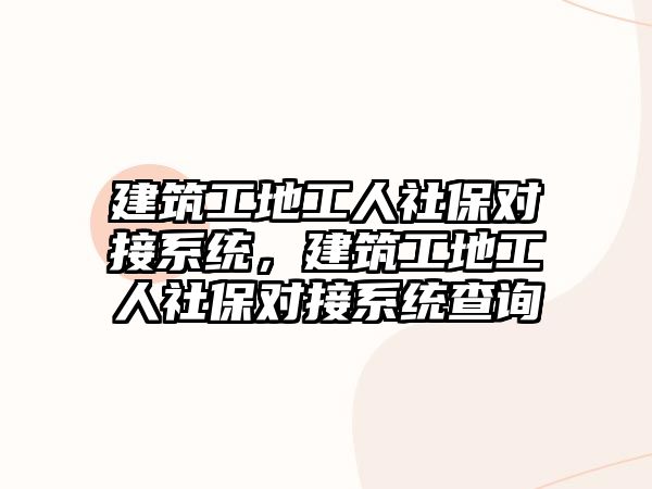 建筑工地工人社保對接系統(tǒng)，建筑工地工人社保對接系統(tǒng)查詢