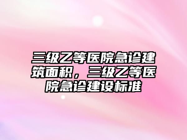 三級乙等醫(yī)院急診建筑面積，三級乙等醫(yī)院急診建設(shè)標(biāo)準(zhǔn)