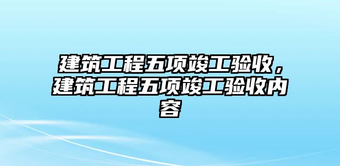 建筑工程五項竣工驗收，建筑工程五項竣工驗收內(nèi)容