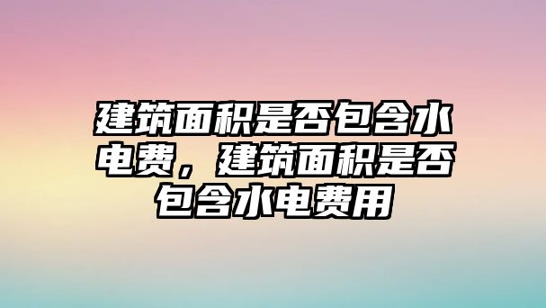 建筑面積是否包含水電費，建筑面積是否包含水電費用