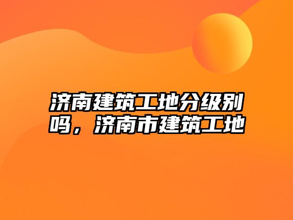 濟南建筑工地分級別嗎，濟南市建筑工地