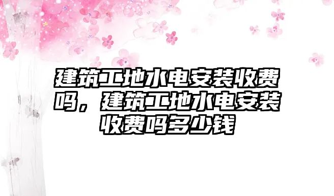 建筑工地水電安裝收費嗎，建筑工地水電安裝收費嗎多少錢