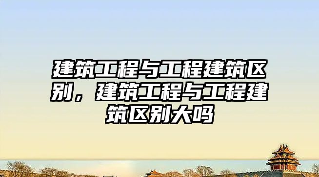 建筑工程與工程建筑區(qū)別，建筑工程與工程建筑區(qū)別大嗎