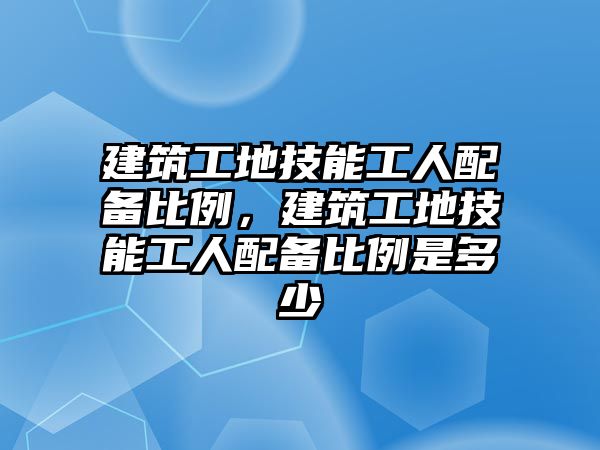 建筑工地技能工人配備比例，建筑工地技能工人配備比例是多少