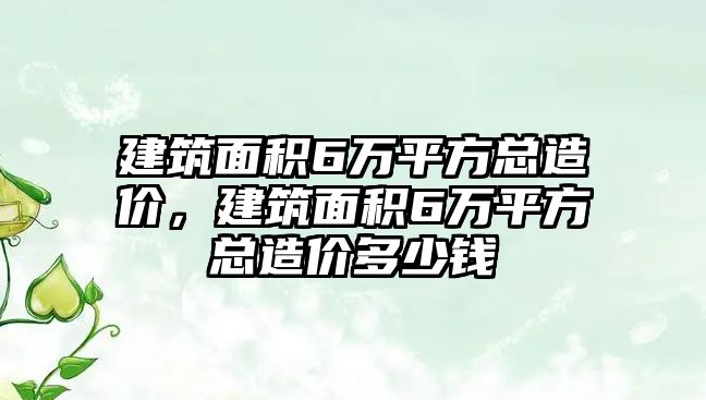 建筑面積6萬平方總造價，建筑面積6萬平方總造價多少錢