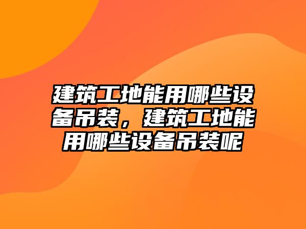 建筑工地能用哪些設(shè)備吊裝，建筑工地能用哪些設(shè)備吊裝呢