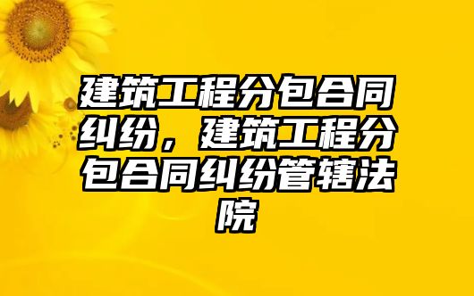 建筑工程分包合同糾紛，建筑工程分包合同糾紛管轄法院