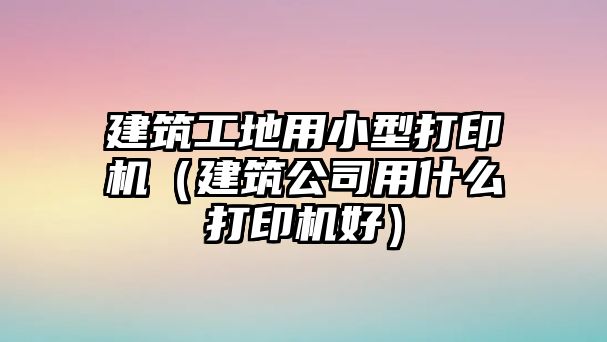 建筑工地用小型打印機(jī)（建筑公司用什么打印機(jī)好）