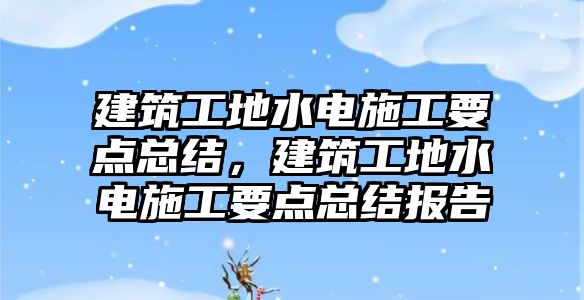 建筑工地水電施工要點總結(jié)，建筑工地水電施工要點總結(jié)報告