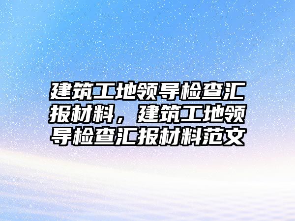 建筑工地領(lǐng)導檢查匯報材料，建筑工地領(lǐng)導檢查匯報材料范文