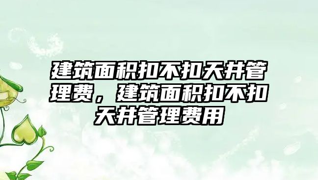 建筑面積扣不扣天井管理費，建筑面積扣不扣天井管理費用