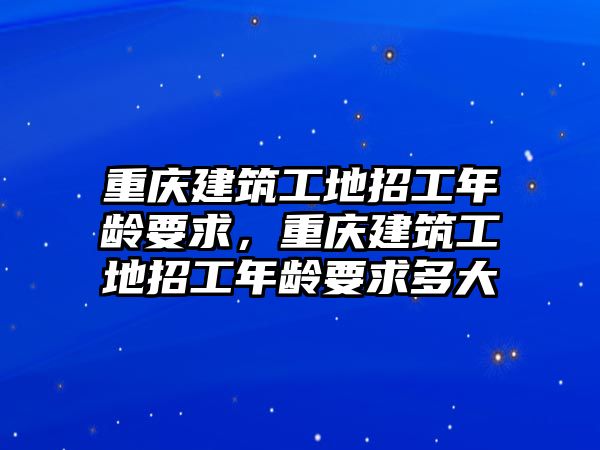 重慶建筑工地招工年齡要求，重慶建筑工地招工年齡要求多大