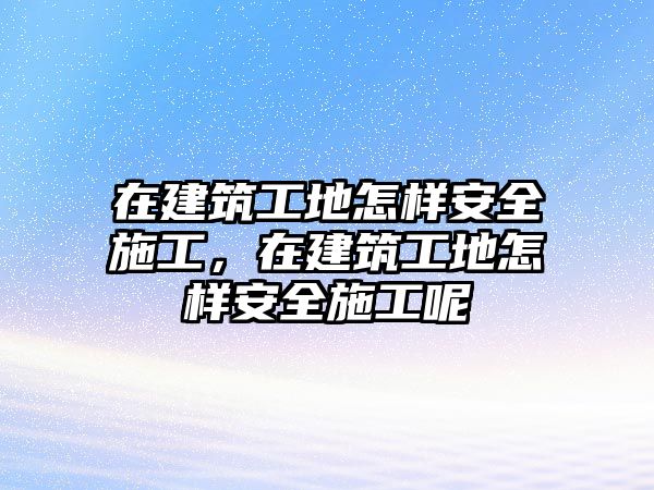 在建筑工地怎樣安全施工，在建筑工地怎樣安全施工呢