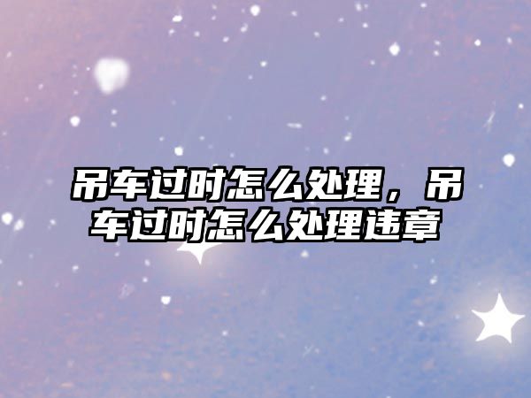 吊車過(guò)時(shí)怎么處理，吊車過(guò)時(shí)怎么處理違章