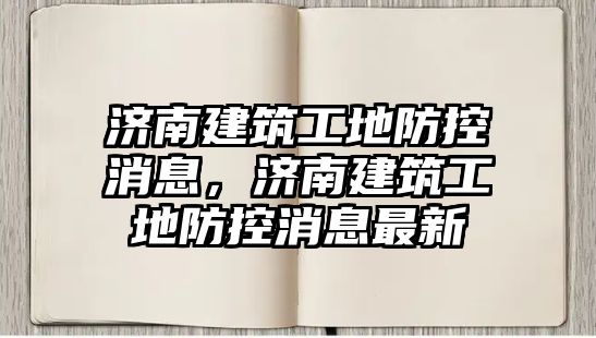 濟南建筑工地防控消息，濟南建筑工地防控消息最新