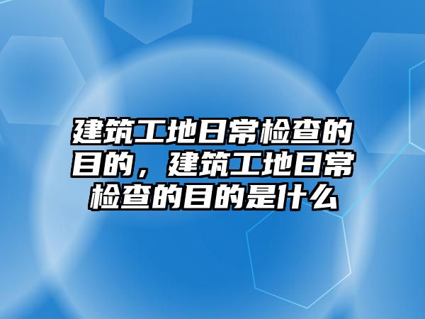 建筑工地日常檢查的目的，建筑工地日常檢查的目的是什么