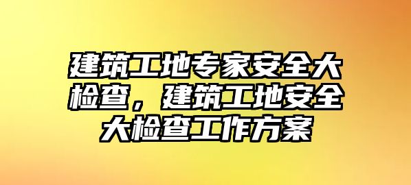 建筑工地專家安全大檢查，建筑工地安全大檢查工作方案