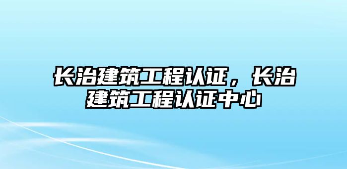 長治建筑工程認證，長治建筑工程認證中心