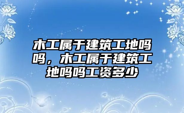 木工屬于建筑工地嗎嗎，木工屬于建筑工地嗎嗎工資多少