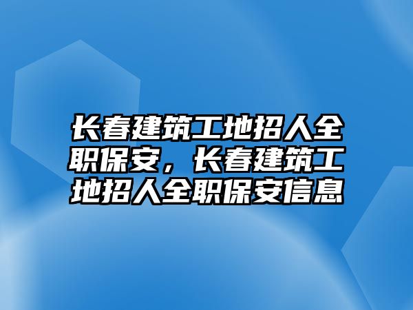 長春建筑工地招人全職保安，長春建筑工地招人全職保安信息