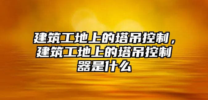 建筑工地上的塔吊控制，建筑工地上的塔吊控制器是什么